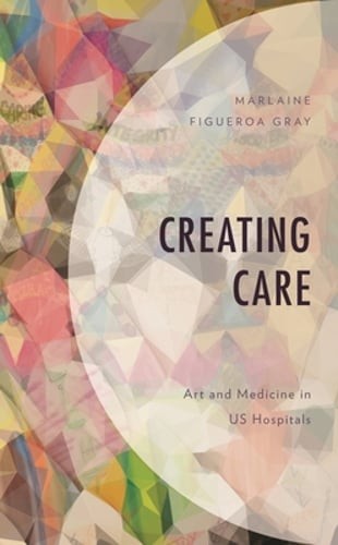 Creating Care: Art and Medicine in Us Hospitals by Marlaine Figueroa Gray: Used