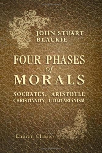 FOUR PHASES OF MORALS: SOCRATES, ARISTOTLE, CHRISTIANITY, By John Stuart Blackie