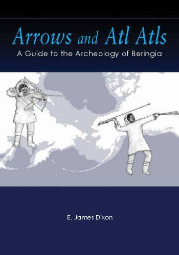 Arrows and Atl Atls, A Guide to the Archeology of Berengia by E. James Dixon