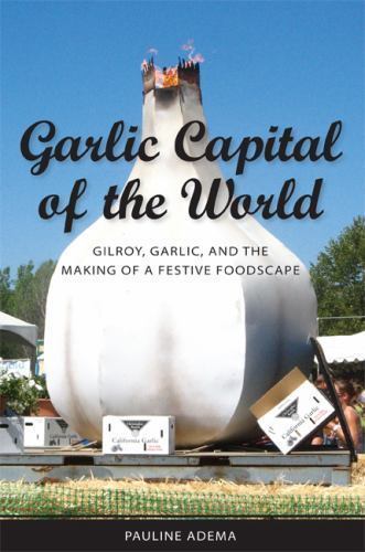 Garlic Capital of the World : Gilroy, Garlic, and the Making of a Festive Foo…